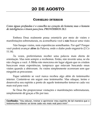 20 DE AGOSTO
CONSELHO INTERIOR
Como águas profundas é o conselho no coração do homem; mas o homem
de inteligência o tirará para fora. PROVÉRBIOS 20.5
Embora Deus realmente possa orientá-lo por meio de visões e
manifestações sobrenaturais, eu aconselharia você a não buscar uma visão.
Não busque visões, nem experiências semelhantes. Por quê? Porque
você poderá avançar além da Palavra, onde o diabo pode enganá-lo (2 Co
11.14).

Às vezes, preferiríamos receber uma palavra mais direta de
orientação. Mas nem sempre a recebemos. Então, não invente uma, se ela
não chegou a você. A Bíblia não menciona em lugar algum que os cristãos
buscavam essas experiências, tampouco que estavam buscando essas
visões quando a obtiveram. As visões simplesmente ocorreram sem que
ninguém as procurasse.
Fique satisfeito se você nunca recebeu algo além do testemunho
interior. Contente-se em seguir esse testemunho. Mas eduque, treine e
desenvolva seu espírito a ponto de aquele testemunho tornar-se cada vez
mais real para você.
Se Deus lhe proporcionar visitações e manifestações sobrenaturais,
simplesmente dê graças a Ele por isso.

Confissão: "Vou educar, treinar e aprimorar meu espírito de tal maneira que o
testemunho interior se torne cada vez mais real para mim".

 