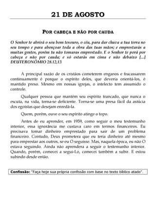 21 DE AGOSTO
POR CABEÇA E NÃO FOR CAUDA
O Senhor te abrirá o seu bom tesouro, o céu, para dar chuva a tua terra no
seu tempo e para abençoar toda a obra das tuas mãos; e emprestarás a
muitas gentes, porém tu não tomaras emprestado. E o Senhor te porá por
cabeça e não por cauda; e só estarás em cima e não debaixo [...]
DEUTERONÔMIO 28.12,13
A principal razão de os cristãos cometerem enganos e fracassarem
continuamente é porque o espírito deles, que deveria orientá-los, é
mantido preso. Mesmo em nossas igrejas, o intelecto tem assumido o
controle.
Qualquer pessoa que mantém seu espírito trancado, que nunca o
escuta, na vida, torna-se deficiente. Torna-se uma presa fácil da astúcia
dos egoístas que desejam enredá-la.
Quem, porém, ouve o seu espírito atinge o topo.

Antes de eu aprender, em 1959, como seguir o meu testemunho
interior, essa ignorância me custava caro em termos financeiros. Eu
precisava tomar dinheiro emprestado para sair de um problema
financeiro. Contudo, Deus prometera que eu teria dinheiro até mesmo
para emprestar aos outros, se eu O seguisse. Mas, naquela época, eu não O
estava seguindo. Ainda não aprendera a seguir o testemunho interior.
Quando, porém, comecei a segui-Lo, comecei também a subir. E estou
subindo desde então.
Confissão: "Faça hoje sua própria confissão com base no texto bíblico atado".

 