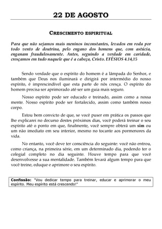 22 DE AGOSTO
CRESCIMENTO ESPIRITUAL
Para que não sejamos mais meninos inconstantes, levados em roda por
todo vento de doutrina, pelo engano dos homens que, com astúcia,
enganam fraudulosamente. Antes, seguindo a verdade em caridade,
cresçamos em tudo naquele que é a cabeça, Cristo. EFÉSIOS 4.14,15
Sendo verdade que o espírito do homem é a lâmpada do Senhor, e
também que Deus nos iluminará e dirigirá por intermédio do nosso
espírito, é imprescindível que esta parte de nós cresça. O espírito do
homem precisa ser aprimorado até ser um guia mais seguro.

Nosso espírito pode ser educado e treinado, assim como a nossa
mente. Nosso espírito pode ser fortalecido, assim como também nosso
corpo.
Estou bem convicto de que, se você puser em prática os passos que
lhe explicarei no decurso destes próximos dias, você poderá treinar o seu
espírito até o ponto em que, finalmente, você sempre obterá um sim ou
um não imediato em seu interior, mesmo no tocante aos pormenores da
vida.

No entanto, você deve ter consciência do seguinte: você não entrou,
como criança, na primeira série, em um determinado dia, podendo ter o
colegial completo no dia seguinte. Houve tempo para que você
desenvolvesse a sua mentalidade. Também levará algum tempo para que
você treine, eduque e aprimore o seu espírito.
Confissão: "Vou dedicar tempo para treinar, educar e aprimorar o meu
espírito. Meu espírito está crescendo!"

 