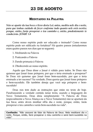 23 DE AGOSTO
MEDITANDO NA PALAVRA
Não se aparte da tua boca o livro desta Lei; antes, medita nele dia e noite,
para que tenhas cuidado de fazer conforme tudo quanto nele está escrito;
porque, então, farás prosperar o teu caminho e, então, prudentemente te
conduzirás. JOSUÉ 1.8
Como nosso espírito pode ser educado e treinado? Como nosso
espírito pode ser edificado na fortaleza? Há quatro passos (estudaremos
esses quatro passos nos dias que se seguem):
1. Meditando na Palavra
2. Praticando a Palavra

3. Dando primazia à Palavra

4. Obedecendo ao nosso espírito.

Aquilo que Deus disse a Josué é válido para todos. Se Deus não
quisesse que Josué fosse próspero, por que o teria ensinado a prosperar?
Se Deus não quisesse que Josué fosse bem-sucedido, por que o teria
ensinado a ter sucesso? Na verdade, Deus queria que Josué fosse próspero
e bem-sucedido. Ele também deseja que você seja próspero e bemsucedido!

Deus nos tem dado as instruções que estão no texto de hoje.
Parafraseando a verdade contida nesse texto, usando a linguagem do
Novo Testamento, Deus diria simplesmente: "A Palavra de Deus
(especialmente a Nova Aliança ou o Novo Testamento) não se apartará da
tua boca; antes deves meditar nEla dia e noite, porque, então, farás
prosperar o teu caminho e serás bem-sucedido na vida".
Confissão: "Não cessarei de falar da Palavra de Deus. Nela meditarei dia e
noite. Porque, então, farei prosperar o meu caminho e serei bem-sucedido na
vida!"

 