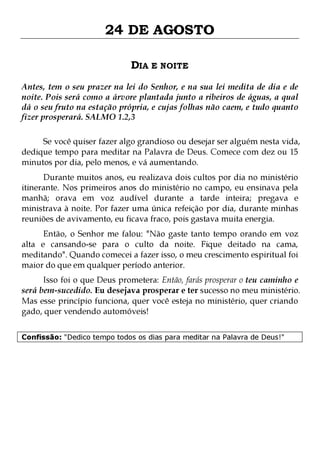 24 DE AGOSTO
DIA E NOITE
Antes, tem o seu prazer na lei do Senhor, e na sua lei medita de dia e de
noite. Pois será como a árvore plantada junto a ribeiros de águas, a qual
dá o seu fruto na estação própria, e cujas folhas não caem, e tudo quanto
fizer prosperará. SALMO 1.2,3
Se você quiser fazer algo grandioso ou desejar ser alguém nesta vida,
dedique tempo para meditar na Palavra de Deus. Comece com dez ou 15
minutos por dia, pelo menos, e vá aumentando.
Durante muitos anos, eu realizava dois cultos por dia no ministério
itinerante. Nos primeiros anos do ministério no campo, eu ensinava pela
manhã; orava em voz audível durante a tarde inteira; pregava e
ministrava à noite. Por fazer uma única refeição por dia, durante minhas
reuniões de avivamento, eu ficava fraco, pois gastava muita energia.
Então, o Senhor me falou: "Não gaste tanto tempo orando em voz
alta e cansando-se para o culto da noite. Fique deitado na cama,
meditando". Quando comecei a fazer isso, o meu crescimento espiritual foi
maior do que em qualquer período anterior.

Isso foi o que Deus prometera: Então, farás prosperar o teu caminho e
será bem-sucedido. Eu desejava prosperar e ter sucesso no meu ministério.
Mas esse princípio funciona, quer você esteja no ministério, quer criando
gado, quer vendendo automóveis!
Confissão: "Dedico tempo todos os dias para meditar na Palavra de Deus!"

 