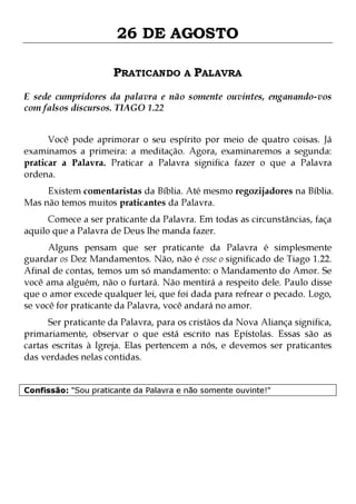 26 DE AGOSTO
PRATICANDO A PALAVRA
E sede cumpridores da palavra e não somente ouvintes, enganando-vos
com falsos discursos. TIAGO 1.22
Você pode aprimorar o seu espírito por meio de quatro coisas. Já
examinamos a primeira: a meditação. Agora, examinaremos a segunda:
praticar a Palavra. Praticar a Palavra significa fazer o que a Palavra
ordena.

Existem comentaristas da Bíblia. Até mesmo regozijadores na Bíblia.
Mas não temos muitos praticantes da Palavra.
Comece a ser praticante da Palavra. Em todas as circunstâncias, faça
aquilo que a Palavra de Deus lhe manda fazer.

Alguns pensam que ser praticante da Palavra é simplesmente
guardar os Dez Mandamentos. Não, não é esse o significado de Tiago 1.22.
Afinal de contas, temos um só mandamento: o Mandamento do Amor. Se
você ama alguém, não o furtará. Não mentirá a respeito dele. Paulo disse
que o amor excede qualquer lei, que foi dada para refrear o pecado. Logo,
se você for praticante da Palavra, você andará no amor.

Ser praticante da Palavra, para os cristãos da Nova Aliança significa,
primariamente, observar o que está escrito nas Epístolas. Essas são as
cartas escritas à Igreja. Elas pertencem a nós, e devemos ser praticantes
das verdades nelas contidas.
Confissão: "Sou praticante da Palavra e não somente ouvinte!"

 