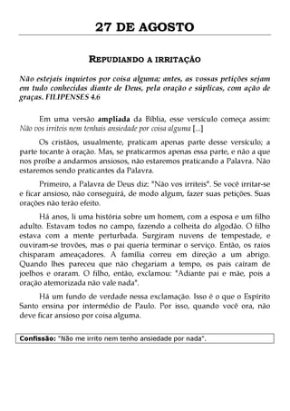 27 DE AGOSTO
REPUDIANDO A IRRITAÇÃO
Não estejais inquietos por coisa alguma; antes, as vossas petições sejam
em tudo conhecidas diante de Deus, pela oração e súplicas, com ação de
graças. FILIPENSES 4.6
Em uma versão ampliada da Bíblia, esse versículo começa assim:
Não vos irriteis nem tenhais ansiedade por coisa alguma [...]
Os cristãos, usualmente, praticam apenas parte desse versículo; a
parte tocante à oração. Mas, se praticarmos apenas essa parte, e não a que
nos proíbe a andarmos ansiosos, não estaremos praticando a Palavra. Não
estaremos sendo praticantes da Palavra.

Primeiro, a Palavra de Deus diz: "Não vos irriteis". Se você irritar-se
e ficar ansioso, não conseguirá, de modo algum, fazer suas petições. Suas
orações não terão efeito.

Há anos, li uma história sobre um homem, com a esposa e um filho
adulto. Estavam todos no campo, fazendo a colheita do algodão. O filho
estava com a mente perturbada. Surgiram nuvens de tempestade, e
ouviram-se trovões, mas o pai queria terminar o serviço. Então, os raios
chisparam ameaçadores. A família correu em direção a um abrigo.
Quando lhes pareceu que não chegariam a tempo, os pais caíram de
joelhos e oraram. O filho, então, exclamou: "Adiante pai e mãe, pois a
oração atemorizada não vale nada".
Há um fundo de verdade nessa exclamação. Isso é o que o Espírito
Santo ensina por intermédio de Paulo. Por isso, quando você ora, não
deve ficar ansioso por coisa alguma.
Confissão: "Não me irrito nem tenho ansiedade por nada".

 