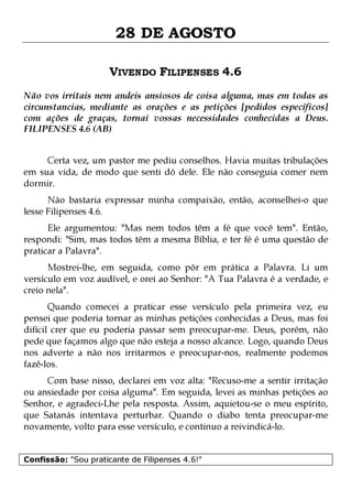 28 DE AGOSTO
VIVENDO FILIPENSES 4.6
Não vos irritais nem andeis ansiosos de coisa alguma, mas em todas as
circunstancias, mediante as orações e as petições [pedidos específicos]
com ações de graças, tornai vossas necessidades conhecidas a Deus.
FILIPENSES 4.6 (AB)
Certa vez, um pastor me pediu conselhos. Havia muitas tribulações
em sua vida, de modo que senti dó dele. Ele não conseguia comer nem
dormir.
Não bastaria expressar minha compaixão, então, aconselhei-o que
lesse Filipenses 4.6.

Ele argumentou: "Mas nem todos têm a fé que você tem". Então,
respondi: "Sim, mas todos têm a mesma Bíblia, e ter fé é uma questão de
praticar a Palavra".
Mostrei-lhe, em seguida, como pôr em prática a Palavra. Li um
versículo em voz audível, e orei ao Senhor: "A Tua Palavra é a verdade, e
creio nela".

Quando comecei a praticar esse versículo pela primeira vez, eu
pensei que poderia tornar as minhas petições conhecidas a Deus, mas foi
difícil crer que eu poderia passar sem preocupar-me. Deus, porém, não
pede que façamos algo que não esteja a nosso alcance. Logo, quando Deus
nos adverte a não nos irritarmos e preocupar-nos, realmente podemos
fazê-los.
Com base nisso, declarei em voz alta: "Recuso-me a sentir irritação
ou ansiedade por coisa alguma". Em seguida, levei as minhas petições ao
Senhor, e agradeci-Lhe pela resposta. Assim, aquietou-se o meu espírito,
que Satanás intentava perturbar. Quando o diabo tenta preocupar-me
novamente, volto para esse versículo, e continuo a reivindicá-lo.
Confissão: "Sou praticante de Filipenses 4.6!"

 