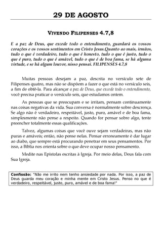 29 DE AGOSTO
VIVENDO FILIPENSES 4.7,8
E a paz de Deus, que excede todo o entendimento, guardará os vossos
corações e os vossos sentimentos em Cristo Jesus.Quanto ao mais, irmãos,
tudo o que é verdadeiro, tudo o que é honesto, tudo o que é justo, tudo o
que é puro, tudo o que é amável, tudo o que é de boa fama, se há alguma
virtude, e se há algum louvor, nisso pensai. FILIPENSES 4.7,8
Muitas pessoas desejam a paz, descrita no versículo sete de
Filipenses quatro, mas não se dispõem a fazer o que está no versículo seis,
a fim de obtê-la. Para alcançar a paz de Deus, que excede todo o entendimento,
você precisa praticar o versículo seis, que estudamos ontem.

As pessoas que se preocupam e se irritam, pensam continuamente
nas coisas negativas da vida. Sua conversa é normalmente sobre descrença.
Se algo não é verdadeiro, respeitável, justo, puro, amável e de boa fama,
simplesmente não pense a respeito. Quando for pensar sobre algo, tente
preencher totalmente essas qualificações.
Talvez, algumas coisas que você ouve sejam verdadeiras, mas não
puras e amáveis; então, não pense nelas. Pensar erroneamente é dar lugar
ao diabo, que sempre está procurando penetrar em seus pensamentos. Por
isso, a Bíblia nos orienta sobre o que deve ocupar nosso pensamento.
Medite nas Epístolas escritas à Igreja. Por meio delas, Deus fala com
Sua Igreja.

Confissão: "Não me irrito nem tenho ansiedade por nada. Por isso, a paz de
Deus guarda meu coração e minha mente em Cristo Jesus. Penso no que é
verdadeiro, respeitável, justo, puro, amável e de boa fama!"

 