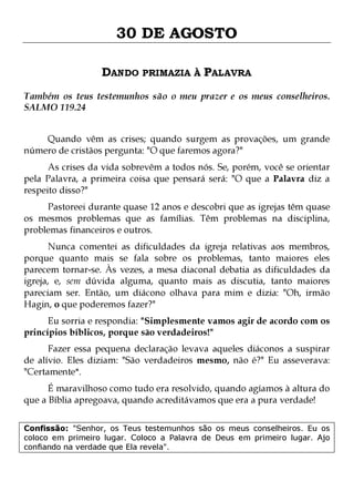 30 DE AGOSTO
DANDO PRIMAZIA À PALAVRA
Também os teus testemunhos são o meu prazer e os meus conselheiros.
SALMO 119.24
Quando vêm as crises; quando surgem as provações, um grande
número de cristãos pergunta: "O que faremos agora?"

As crises da vida sobrevêm a todos nós. Se, porém, você se orientar
pela Palavra, a primeira coisa que pensará será: "O que a Palavra diz a
respeito disso?"

Pastoreei durante quase 12 anos e descobri que as igrejas têm quase
os mesmos problemas que as famílias. Têm problemas na disciplina,
problemas financeiros e outros.
Nunca comentei as dificuldades da igreja relativas aos membros,
porque quanto mais se fala sobre os problemas, tanto maiores eles
parecem tornar-se. Às vezes, a mesa diaconal debatia as dificuldades da
igreja, e, sem dúvida alguma, quanto mais as discutia, tanto maiores
pareciam ser. Então, um diácono olhava para mim e dizia: "Oh, irmão
Hagin, o que poderemos fazer?"
Eu sorria e respondia: "Simplesmente vamos agir de acordo com os
princípios bíblicos, porque são verdadeiros!"

Fazer essa pequena declaração levava aqueles diáconos a suspirar
de alívio. Eles diziam: "São verdadeiros mesmo, não é?" Eu asseverava:
"Certamente*.
É maravilhoso como tudo era resolvido, quando agíamos à altura do
que a Bíblia apregoava, quando acreditávamos que era a pura verdade!

Confissão: "Senhor, os Teus testemunhos são os meus conselheiros. Eu os
coloco em primeiro lugar. Coloco a Palavra de Deus em primeiro lugar. Ajo
confiando na verdade que Ela revela".

 