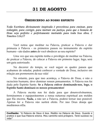 31 DE AGOSTO
OBEDECENDO AO NOSSO ESPIRITO
Toda Escritura divinamente inspirada é proveitosa para ensinar, para
redargüir, para corrigir, para instruir em justiça, para que o homem de
Deus seja perfeito e perfeitamente instruído para toda boa obra. 2
Timóteo 3.16,17
Você notou que meditar na Palavra, praticar a Palavra e dar
primazia à Palavra - os primeiros passos no treinamento do espírito
humano - são dados antes de você obedecer ao seu espírito?

Uma vez que seu espírito tenha o privilégio de meditar na Palavra,
de praticar a Palavra, de colocar a Palavra em primeiro lugar, logo, será
um guia autorizado.
No decorrer do tempo, se você seguir os quatro passos que
acabamos de estudar, poderá conhecer a vontade de Deus, inclusive em
relação aos pormenores da sua vida!

No entanto, para que isso aconteça, a Palavra de Deus, e não o
raciocínio humano, deve dominar nossos pensamentos. A Palavra nos foi
dada pelo Espírito Santo. Se a Palavra estiver dominando-nos, logo, o
Espírito Santo dominará os nossos pensamentos!
A Palavra escrita nos foi dada para que desenvolvêssemos,
formássemos e equiparássemos a nossa natureza espiritual aos moldes
que Ela encerra. Nada, a não ser a Palavra, poderá tornar isso possível.
Apenas ler a Palavra não surtirá efeito. Por isso Deus deseja que
meditemos nEla.
Confissão: "A Palavra de Deus é boa. Medito na Palavra de Deus. Guardo e
pratico o que Sua Palavra ensina. Meu caminho será próspero. Terei sucesso na
vida!"

 