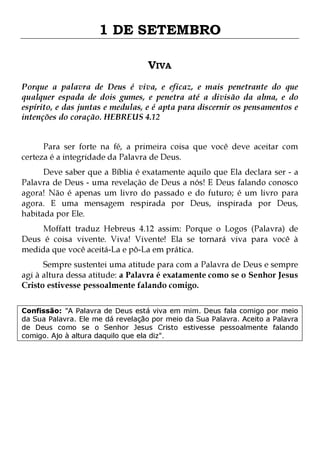 1 DE SETEMBRO
VIVA
Porque a palavra de Deus é viva, e eficaz, e mais penetrante do que
qualquer espada de dois gumes, e penetra até a divisão da alma, e do
espírito, e das juntas e medulas, e é apta para discernir os pensamentos e
intenções do coração. HEBREUS 4.12
Para ser forte na fé, a primeira coisa que você deve aceitar com
certeza é a integridade da Palavra de Deus.

Deve saber que a Bíblia é exatamente aquilo que Ela declara ser - a
Palavra de Deus - uma revelação de Deus a nós! E Deus falando conosco
agora! Não é apenas um livro do passado e do futuro; é um livro para
agora. E uma mensagem respirada por Deus, inspirada por Deus,
habitada por Ele.
Moffatt traduz Hebreus 4.12 assim: Porque o Logos (Palavra) de
Deus é coisa vivente. Viva! Vivente! Ela se tornará viva para você à
medida que você aceitá-La e pô-La em prática.
Sempre sustentei uma atitude para com a Palavra de Deus e sempre
agi à altura dessa atitude: a Palavra é exatamente como se o Senhor Jesus
Cristo estivesse pessoalmente falando comigo.

Confissão: "A Palavra de Deus está viva em mim. Deus fala comigo por meio
da Sua Palavra. Ele me dá revelação por meio da Sua Palavra. Aceito a Palavra
de Deus como se o Senhor Jesus Cristo estivesse pessoalmente falando
comigo. Ajo à altura daquilo que ela diz".

 