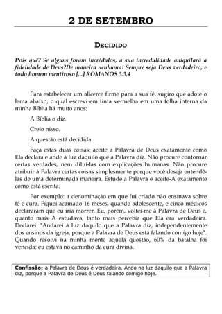 2 DE SETEMBRO
DECIDIDO
Pois quê? Se alguns foram incrédulos, a sua incredulidade aniquilará a
fidelidade de Deus?De maneira nenhuma! Sempre seja Deus verdadeiro, e
todo homem mentiroso [...] ROMANOS 3.3,4
Para estabelecer um alicerce firme para a sua fé, sugiro que adote o
lema abaixo, o qual escrevi em tinta vermelha em uma folha interna da
minha Bíblia há muito anos:
A Bíblia o diz.
Creio nisso.

A questão está decidida.

Faça estas duas coisas: aceite a Palavra de Deus exatamente como
Ela declara e ande à luz daquilo que a Palavra diz. Não procure contornar
certas verdades, nem diluí-las com explicações humanas. Não procure
atribuir à Palavra certas coisas simplesmente porque você deseja entendêlas de uma determinada maneira. Estude a Palavra e aceite-A exatamente
como está escrita.

Por exemplo: a denominação em que fui criado não ensinava sobre
fé e cura. Fiquei acamado 16 meses, quando adolescente, e cinco médicos
declararam que eu iria morrer. Eu, porém, voltei-me à Palavra de Deus e,
quanto mais A estudava, tanto mais percebia que Ela era verdadeira.
Declarei: "Andarei à luz daquilo que a Palavra diz, independentemente
dos ensinos da igreja, porque a Palavra de Deus está falando comigo hoje".
Quando resolvi na minha mente aquela questão, 60% da batalha foi
vencida: eu estava no caminho da cura divina.
Confissão: a Palavra de Deus é verdadeira. Ando na luz daquilo que a Palavra
diz, porque a Palavra de Deus é Deus falando comigo hoje.

 
