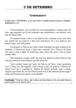 3 DE SETEMBRO
CUMPRIMENTO
E disse-me o SENHOR: [...] eu velo sobre a minha palavra para a cumprir.
JEREMIAS 1.12
Provavelmente, você acredita no seu empregador e naquilo que ele
diz e age segundo crê. Se ele prometer que aumentará o seu salário, você
não duvidará dele.

Da mesma forma, você e a sua palavra são a mesma coisa. Você está
por detrás da sua palavra e das suas promessas. Se a sua palavra não
presta, logo, você não presta.

No entanto, a Palavra de Deus é mais fidedigna do que a palavra do
homem! A Palavra de Deus e Deus são o mesmo. Se a Palavra de Deus
não serve e não é digna de confiança, logo, Deus não serve, nem se pode
confiar nEle.
Mas podemos confiar nEle! Ele está por detrás da Sua Palavra! Ele
está por detrás de toda Palavra que Ele promete!

Você conhece Jesus por meio da Palavra de Deus. Jesus apresenta
você a Deus Pai. Em seguida, você começa a pôr em prática a Palavra de
Deus. Você faz a experiência. Depois de algum período, agir à altura
daquilo que Deus diz na Sua Palavra tornar-se-á tão natural quanto agir à
altura do homem para quem você trabalha.
Confissão: "Creio em Deus. Ajo à altura da Sua Palavra. Ele zela pela Palavra
para cumpri-La na minha vida".

 