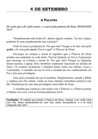 4 DE SETEMBRO
A PALAVRA
De sorte que a fé é pelo ouvir, e o ouvir pela palavra de Deus. ROMANOS
10.17
"Simplesmente não tenho fé", dizem alguns cristãos. "Já orei e jejuei,
pedindo fé, mas simplesmente não a possuo".
Pedir fé nunca produzirá fé. Por que não? Porque a fé não vem pelo
pedir, a fé vem pelo ouvir. Ouvir o quê? A Palavra de Deus!

Encorajar os cristãos a terem fé significa que a Palavra de Deus
perdeu sua realidade na vida deles. Não há Epístola no Novo Testamento
que encoraje os cristãos a terem fé. Por que não? Porque as Epístolas
foram escritas à Igreja. Seus membros realmente nasceram na família de
Deus. Os cristãos receberam o Espírito Santo como seu Mestre, Guia e
Consolador. A medida da sua fé será a medida do seu conhecimento do
Pai e dos seus privilégios.
Essa será a medida da sua fé também. Simplesmente, estude a Bíblia
e conheça seu Pai celeste. Ande na mais estreita comunhão possível com
Ele. Familiarize-se com seus privilégios como filho de Deus.

A medida que começar a ter união com a Palavra, e a Palavra passar
a habitar em você, você se tornará poderoso na fé.
Confissão: "À medida que estudo a Palavra de Deus, começo a ter união total
com Ela. Estou alimentando-me com Ela; estou escutando-A, e a fé está
chegando até mim".

 