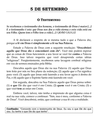 5 DE SETEMBRO
O TESTEMUNHO
Se recebemos o testemunho dos homens, o testemunho de Deus é maior [...]
E o testemunho é este: que Deus nos deu a vida eterna; e esta vida está em
seu Filho. Quem tem o Filho tem a vida [...] 1 JOÃO 5.9,11,12
A fé declarará a respeito de si mesma tudo o que a Palavra diz,
porque a fé em Deus é simplesmente a fé na Sua Palavra.

Estude a Palavra de Deus com a seguinte resolução: "Descobrirei
aquilo que Deus diz e concordarei com ele". Você não poderá esperar
que as coisas de Deus funcionem a seu favor se você for contra a Palavra
de Deus. Isso talvez requeira que você desaprenda certas idéias
"religiosas". Freqüentemente, recebemos uma lavagem cerebral religiosa
em vez de sermos ensinados pela Bíblia.
Descubra aquilo que Deus diz na sua Palavra: (1) aquilo que Deus
tem feito por nós no Seu plano da redenção; (2) aquilo que o Pai significa
para você; (3) aquilo que Jesus está fazendo a seu favor agora à destra do
Pai, e (4) aquilo que o Espírito Santo está fazendo em você.
Em seguida, descubra na Sua Palavra aquilo que Deus pensa sobre:
(1) o que Ele diz que você é em Cristo; (2) quem você é em Cristo; (3) o
que você tem ao estar em Cristo.

Embora você, talvez, não tenha a impressão de que alguma coisa é
real na sua vida, comece a confessar: "Sim, isso é meu, conforme a Palavra
de Deus". Você descobrirá, então, que confessar a sua fé cria a realidade.
Confissão: "Concordo com o testemunho de Deus. Eu sou o que Ele diz que
sou. Eu tenho o que Ele diz que tenho".

 