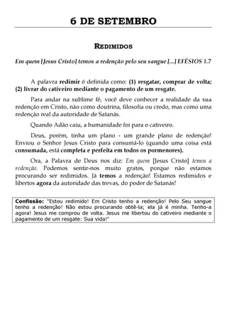 6 DE SETEMBRO
REDIMIDOS
Em quem [Jesus Cristo] temos a redenção pelo seu sangue [...] EFÉSIOS 1.7
A palavra redimir é definida como: (1) resgatar, comprar de volta;
(2) livrar do cativeiro mediante o pagamento de um resgate.

Para andar na sublime fé, você deve conhecer a realidade da sua
redenção em Cristo, não como doutrina, filosofia ou credo, mas como uma
redenção real da autoridade de Satanás.
Quando Adão caiu, a humanidade foi para o cativeiro.

Deus, porém, tinha um plano - um grande plano de redenção!
Enviou o Senhor Jesus Cristo para consumá-lo (quando uma coisa está
consumada, está completa e perfeita em todos os pormenores).

Ora, a Palavra de Deus nos diz: Em quem [Jesus Cristo] temos a
redenção. Podemos sentir-nos muito gratos, porque não estamos
procurando ser redimidos. Já temos a redenção! Estamos redimidos e
libertos agora da autoridade das trevas, do poder de Satanás!
Confissão: "Estou redimido! Em Cristo tenho a redenção! Pelo Seu sangue
tenho a redenção! Não estou procurando obtê-la; ela já é minha. Tenho-a
agora! Jesus me comprou de volta. Jesus me libertou do cativeiro mediante o
pagamento de um resgate: Sua vida!"

 