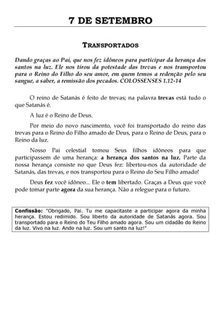 7 DE SETEMBRO
TRANSPORTADOS
Dando graças ao Pai, que nos fez idôneos para participar da herança dos
santos na luz. Ele nos tirou da potestade das trevas e nos transportou
para o Reino do Filho do seu amor, em quem temos a redenção pelo seu
sangue, a saber, a remissão dos pecados. COLOSSENSES 1.12-14
O reino de Satanás é feito de trevas; na palavra trevas está tudo o
que Satanás é.
A luz é o Reino de Deus.

Por meio do novo nascimento, você foi transportado do reino das
trevas para o Reino do Filho amado de Deus, para o Reino de Deus, para o
Reino da luz.

Nosso Pai celestial tomou Seus filhos idôneos para que
participassem de uma herança: a herança dos santos na luz. Parte da
nossa herança consiste no que Deus fez: libertou-nos da autoridade de
Satanás, das trevas, e nos transportou para o Reino do Seu Filho amado!
Deus fez você idôneo... Ele o tem libertado. Graças a Deus que você
pode tomar parte agora da sua herança. Não a relegue para o futuro.

Confissão: "Obrigado, Pai. Tu me capacitaste a participar agora da minha
herança. Estou redimido. Sou liberto da autoridade de Satanás agora. Sou
transportado para o Reino do Teu Filho amado agora. Sou um cidadão do Reino
da luz. Vivo na luz. Ando na luz. Sou um santo na luz!"

 
