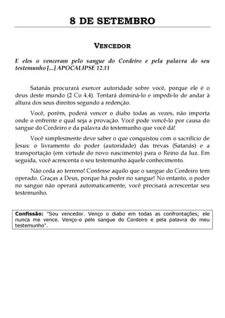 8 DE SETEMBRO
VENCEDOR
E eles o venceram pelo sangue do Cordeiro e pela palavra do seu
testemunho [...] APOCALIPSE 12.11
Satanás procurará exercer autoridade sobre você, porque ele é o
deus deste mundo (2 Co 4.4). Tentará dominá-lo e impedi-lo de andar à
altura dos seus direitos segundo a redenção.
Você, porém, poderá vencer o diabo todas as vezes, não importa
onde o enfrente e qual seja a provação. Você pode vencê-lo por causa do
sangue do Cordeiro e da palavra do testemunho que você dá!
Você simplesmente deve saber o que conquistou com o sacrifício de
Jesus: o livramento do poder (autoridade) das trevas (Satanás) e a
transportação (em virtude do novo nascimento) para o Reino da luz. Em
seguida, você acrescenta o seu testemunho àquele conhecimento.

Não ceda ao terreno! Confesse aquilo que o sangue do Cordeiro tem
operado. Graças a Deus, porque há poder no sangue! No entanto, o poder
no sangue não operará automaticamente, você precisará acrescentar seu
testemunho.
Confissão: "Sou vencedor. Venço o diabo em todas as confrontações; ele
nunca me vence. Venço-o pelo sangue do Cordeiro e pela palavra do meu
testemunho".

 