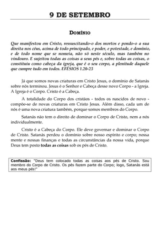 9 DE SETEMBRO
DOMÍNIO
Que manifestou em Cristo, ressuscitando-o dos mortos e pondo-o a sua
direita nos céus, acima de todo principado, e poder, e potestade, e domínio,
e de todo nome que se nomeia, não só neste século, mas também no
vindouro. E sujeitou todas as coisas a seus pés e, sobre todas as coisas, o
constituiu como cabeça da igreja, que é o seu corpo, a plenitude daquele
que cumpre tudo em todos. EFÉSIOS 1.20-23
Já que somos novas criaturas em Cristo Jesus, o domínio de Satanás
sobre nós terminou. Jesus é o Senhor e Cabeça desse novo Corpo - a Igreja.
A Igreja é o Corpo. Cristo é a Cabeça.
A totalidade do Corpo dos cristãos - todos os nascidos de novo compõe-se de novas criaturas em Cristo Jesus. Além disso, cada um de
nós é uma nova criatura também, porque somos membros do Corpo.
Satanás não tem o direito de dominar o Corpo de Cristo, nem a nós
individualmente.

Cristo é a Cabeça do Corpo. Ele deve governar e dominar o Corpo
de Cristo. Satanás perdeu o domínio sobre nosso espírito e corpo; nossa
mente e nossas finanças e todas as circunstâncias da nossa vida, porque
Deus tem posto todas as coisas sob os pés de Cristo.
Confissão: "Deus tem colocado todas as coisas aos pés de Cristo. Sou
membro do Corpo de Cristo. Os pés fazem parte do Corpo; logo, Satanás está
aos meus pés!"

 