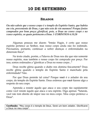 10 DE SETEMBRO
ZELADOR
Ou não sabeis que o nosso corpo é o templo do Espírito Santo, que habita
em vós, proveniente de Deus, e que não sois de vós mesmos? Porque fostes
comprados por bom preço; glorificai, pois, a Deus no vosso corpo e no
vosso espírito, os quais pertencem a Deus. 1 CORÍNTIOS 6.19,20
Algumas pessoas me dizem: "Irmão Hagin, é certo que nosso
espírito pertence ao Senhor, mas nosso corpo ainda não foi redimido.
Precisamos, portanto, continuar a sofrer doenças e enfermidades na
dimensão física".
No texto citado, porém, a Palavra de Deus nos diz que não somente
nosso espírito, mas também o nosso corpo foi comprado por preço. Por
isso, somos ordenados a "glorificar a Deus no nosso corpo..."
Deus recebe glória quando o diabo nos domina fisicamente? Deus
recebe glória quando o templo do Espírito Santo é manchado pela
enfermidade? Não.

Por que Deus permite tal coisa? Porque você é o zelador do seu
corpo, do templo do Espírito Santo. Deus ordenou que você fizesse algo a
respeito do seu corpo.

Aprenda a resistir àquilo que ataca o seu corpo tão rapidamente
como você resiste àquilo que ataca o seu espírito. Diga apenas: "Satanás,
você não tem direito de impor isso no meu corpo. Meu corpo pertence a
Deus".
Confissão: "Meu corpo é o templo de Deus. Serei um bom zelador. Glorificarei
a Deus no meu corpo".

 