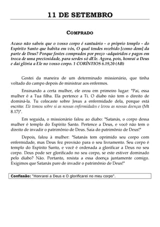 11 DE SETEMBRO
COMPRADO
Acaso não sabeis que o vosso corpo é santuário - o próprio templo - do
Espírito Santo que habita em vós, O qual tendes recebido [como dom] da
parte de Deus? Porque fostes comprados por preço -adquiridos e pagos em
troca de uma preciosidade, para serdes só dEle. Agora, pois, honrai a Deus
e dai glória a Ele no vosso corpo. 1 CORÍNTIOS 6.19,20 (AB)
Gostei da maneira de um determinado missionário, que tinha
voltado do campo depois de ministrar aos enfermos.

Ensinando a certa mulher, ele orou em primeiro lugar: "Pai, essa
mulher é a Tua filha. Ela pertence a Ti. O diabo não tem o direito de
dominá-la. Tu colocaste sobre Jesus a enfermidade dela, porque está
escrito: Ele tomou sobre si as nossas enfermidades e levou as nossas doenças (Mt
8.17)".
Em seguida, o missionário falou ao diabo: "Satanás, o corpo dessa
mulher é templo do Espírito Santo. Pertence a Deus, e você não tem o
direito de invadir o patrimônio de Deus. Saia do patrimônio de Deus!"

Depois, falou à mulher: "Satanás tem oprimido seu corpo com
enfermidade, mas Deus fez provisão para o seu livramento. Seu corpo é
templo do Espírito Santo, e você é ordenada a glorificar a Deus no seu
corpo. Deus pode ser glorificado no seu corpo, se este estiver dominado
pelo diabo? Não. Portanto, resista a essa doença juntamente comigo.
Exigimos que Satanás pare de invadir o patrimônio de Deus!"
Confissão: "Honrarei a Deus e O glorificarei no meu corpo".

 