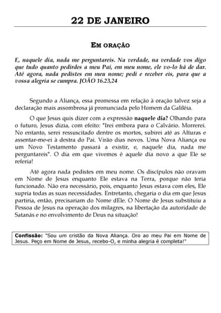 22 DE JANEIRO
EM ORAÇÃO
E, naquele dia, nada me perguntareis. Na verdade, na verdade vos digo
que tudo quanto pedirdes a meu Pai, em meu nome, ele vo-lo há de dar.
Até agora, nada pedistes em meu nome; pedi e receber eis, para que a
vossa alegria se cumpra. JOÃO 16.23,24
Segundo a Aliança, essa promessa em relação à oração talvez seja a
declaração mais assombrosa já pronunciada pelo Homem da Galiléia.

O que Jesus quis dizer com a expressão naquele dia? Olhando para
o futuro, Jesus dizia, com efeito: "Irei embora para o Calvário. Morrerei.
No entanto, serei ressuscitado dentre os mortos, subirei até as Alturas e
assentar-me-ei à destra do Pai. Virão dias novos. Uma Nova Aliança ou
um Novo Testamento passará a existir, e, naquele dia, nada me
perguntareis". O dia em que vivemos é aquele dia novo a que Ele se
referia!

Até agora nada pedistes em meu nome. Os discípulos não oravam
em Nome de Jesus enquanto Ele estava na Terra, porque não teria
funcionado. Não era necessário, pois, enquanto Jesus estava com eles, Ele
supria todas as suas necessidades. Entretanto, chegaria o dia em que Jesus
partiria, então, precisariam do Nome dEle. O Nome de Jesus substituiu a
Pessoa de Jesus na operação dos milagres, na libertação da autoridade de
Satanás e no envolvimento de Deus na situação!
Confissão: "Sou um cristão da Nova Aliança. Oro ao meu Pai em Nome de
Jesus. Peço em Nome de Jesus, recebo-O, e minha alegria é completa!"

 