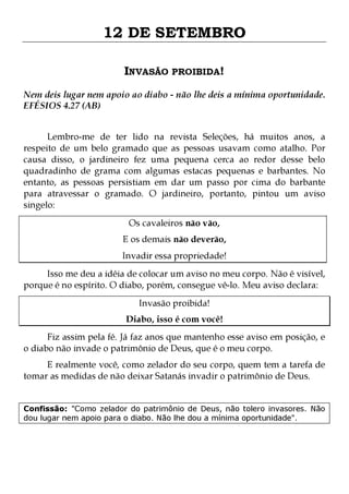 12 DE SETEMBRO
INVASÃO PROIBIDA!
Nem deis lugar nem apoio ao diabo - não lhe deis a mínima oportunidade.
EFÉSIOS 4.27 (AB)
Lembro-me de ter lido na revista Seleções, há muitos anos, a
respeito de um belo gramado que as pessoas usavam como atalho. Por
causa disso, o jardineiro fez uma pequena cerca ao redor desse belo
quadradinho de grama com algumas estacas pequenas e barbantes. No
entanto, as pessoas persistiam em dar um passo por cima do barbante
para atravessar o gramado. O jardineiro, portanto, pintou um aviso
singelo:
Os cavaleiros não vão,

E os demais não deverão,

Invadir essa propriedade!

Isso me deu a idéia de colocar um aviso no meu corpo. Não é visível,
porque é no espírito. O diabo, porém, consegue vê-lo. Meu aviso declara:
Invasão proibida!

Diabo, isso é com você!

Fiz assim pela fé. Já faz anos que mantenho esse aviso em posição, e
o diabo não invade o patrimônio de Deus, que é o meu corpo.
E realmente você, como zelador do seu corpo, quem tem a tarefa de
tomar as medidas de não deixar Satanás invadir o patrimônio de Deus.
Confissão: "Como zelador do patrimônio de Deus, não tolero invasores. Não
dou lugar nem apoio para o diabo. Não lhe dou a mínima oportunidade".

 