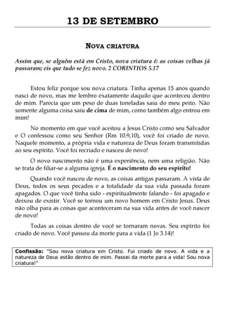13 DE SETEMBRO
NOVA CRIATURA
Assim que, se alguém está em Cristo, nova criatura é: as coisas velhas já
passaram; eis que tudo se fez novo. 2 CORINTIOS 5.17
Estou feliz porque sou nova criatura. Tinha apenas 15 anos quando
nasci de novo, mas me lembro exatamente daquilo que aconteceu dentro
de mim. Parecia que um peso de duas toneladas saiu do meu peito. Não
somente alguma coisa saiu de cima de mim, como também algo entrou em
mim!
No momento em que você aceitou a Jesus Cristo como seu Salvador
e O confessou como seu Senhor (Rm 10.9,10), você foi criado de novo.
Naquele momento, a própria vida e natureza de Deus foram transmitidas
ao seu espírito. Você foi recriado e nasceu de novo!

O novo nascimento não é uma experiência, nem uma religião. Não
se trata de filiar-se a alguma igreja. É o nascimento do seu espírito!

Quando você nasceu de novo, as coisas antigas passaram. A vista de
Deus, todos os seus pecados e a totalidade da sua vida passada foram
apagados. O que você tinha sido - espiritualmente falando - foi apagado e
deixou de existir. Você se tornou um novo homem em Cristo Jesus. Deus
não olha para as coisas que aconteceram na sua vida antes de você nascer
de novo!
Todas as coisas dentro de você se tornaram novas. Seu espírito foi
criado de novo. Você passou da morte para a vida (1 Jo 3.14)!

Confissão: "Sou nova criatura em Cristo. Fui criado de novo. A vida e a
natureza de Deus estão dentro de mim. Passei da morte para a vida! Sou nova
criatura!"

 