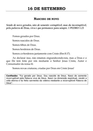 16 DE SETEMBRO
NASCIDO DE NOVO
Sendo de novo gerados, não de semente corruptível, mas da incorruptível,
pela palavra de Deus, viva e que permanece para sempre. 1 PEDRO 1.23
Fomos gerados por Deus.
Somos nascidos de Deus.
Somos filhos de Deus.

Somos herdeiros de Deus.

Somos co-herdeiros juntamente com Cristo (Rm 8.17).

Ao declarar isso, não estamos engrandecendo-nos, mas a Deus e o
que Ele tem feito por nós mediante o Senhor Jesus Cristo, Autor e
Consumador da nossa fé.
Somos novas criaturas, criadas por Deus em Cristo Jesus!

Confissão: "Fui gerado por Deus. Sou nascido de Deus. Nasci de semente
incorruptível pela Palavra viva de Deus. Nasci na dimensão espiritual, recebi a
vida eterna e fui feito sarmento da videira mediante a incorruptível Palavra de
Deus".

 