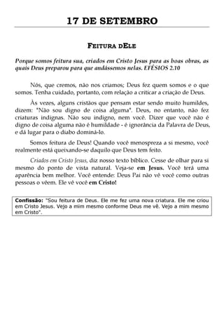 17 DE SETEMBRO
FEITURA DELE
Porque somos feitura sua, criados em Cristo Jesus para as boas obras, as
quais Deus preparou para que andássemos nelas. EFÉSIOS 2.10
Nós, que cremos, não nos criamos; Deus fez quem somos e o que
somos. Tenha cuidado, portanto, com relação a criticar a criação de Deus.

Às vezes, alguns cristãos que pensam estar sendo muito humildes,
dizem: "Não sou digno de coisa alguma". Deus, no entanto, não fez
criaturas indignas. Não sou indigno, nem você. Dizer que você não é
digno de coisa alguma não é humildade - é ignorância da Palavra de Deus,
e dá lugar para o diabo dominá-lo.
Somos feitura de Deus! Quando você menospreza a si mesmo, você
realmente está queixando-se daquilo que Deus tem feito.

Criados em Cristo Jesus, diz nosso texto bíblico. Cesse de olhar para si
mesmo do ponto de vista natural. Veja-se em Jesus. Você terá uma
aparência bem melhor. Você entende: Deus Pai não vê você como outras
pessoas o vêem. Ele vê você em Cristo!
Confissão: "Sou feitura de Deus. Ele me fez uma nova criatura. Ele me criou
em Cristo Jesus. Vejo a mim mesmo conforme Deus me vê. Vejo a mim mesmo
em Cristo".

 