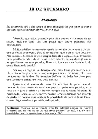 18 DE SETEMBRO
APAGADOS
Eu, eu mesmo, sou o que apaga as tuas transgressões por amor de mim e
dos teus pecados me não lembro. ISAIAS 43.25
"Acredito que estou pagando pela vida que eu vivia antes de ser
salvo", disse-me certa vez um pastor que estava passando por
dificuldades.

Muitos cristãos, assim como aquele pastor, são derrotados e deixam
que as coisas aconteçam, porque consideram que é assim que deve ser.
Não sabem a diferença entre o arrependimento e a penitência. Procuram
fazer penitência pela vida do passado. No entanto, na realidade, já que se
arrependeram dos seus pecados, Deus não toma mais conhecimento do
que já fizeram de errado!

Sou o que apaga as tuas transgressões, disse Deus, por amor de mim.
Deus não o fez por amor a você, mas por amor a Ele mesmo. Dos teus
pecados me não lembro, Ele prometeu. Se Deus não Se lembra deles, para
que você deve lembrar-se? Não deve mesmo!
Quando você nasceu de novo, foi redimido da penalidade do
pecado. Se você tivesse de continuar pagando pelos seus pecados, você
teria de ir para o inferno ao morrer, porque isso também faz parte da
penalidade. Graças a Deus, porém, porque fomos redimidos não somente
do poder do pecado, mas também da penalidade do pecado. Jesus tomou
o nosso lugar e sofreu a penalidade do pecado.
Confissão: "Quando me arrependi, meu Pai celestial apagou as minhas
transgressões. Ele não Se lembra dos meus pecados; por isso, não me lembrarei deles, nem os apresentarei a lembrança dEle".

 
