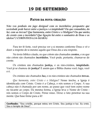 19 DE SETEMBRO
FATOS DA NOVA CRIAÇÃO
Não vos ponhais em jugo desigual com os incrédulos; porquanto que
sociedade pode haver entre a justiça e a iniqüidade? Ou que comunhão, da
luz com as trevas? Que harmonia, entre Cristo e o Maligno? Ou que união,
do crente com o incrédulo? Que ligação há entre o santuário de Deus e os
ídolos? 2 CORÍNTIOS 6.14-16(ARA)
Para ter fé forte, você precisa ver a si mesmo conforme Deus o vê e
dizer a respeito de si mesmo aquilo que Deus diz a seu respeito.
No texto bíblico citado, os que crêem são chamados crentes, e os que
não crêem são chamados incrédulos. Você pode, portanto, chamar-se de
crente.
Os cristãos são chamados justiça, e os não-cristãos, iniqüidade.
Você já se chamou de justiça? E assim que a Bíblia chama você; logo, você
o é.
Os cristãos são chamados luz, e os não-cristãos são chamados trevas.

Que harmonia, entre Cristo e o Maligno? Nesse trecho, a Igreja é
identificada com Cristo. Cristo é a Cabeça, e nós somos o Corpo. A sua
cabeça não é chamada por um nome, ao passo que você tem outro nome
no tocante ao corpo. Da mesma forma, a Igreja leva o Nome de Cristo nós somos o Corpo de Cristo. Pense nisso. Deixe o fato penetrar na sua
mente. Que base firme para a fé!
Confissão: "Sou cristão, porque estou em Cristo. Sou justiça e luz. Eu creio.
Sou o templo de Deus".

 