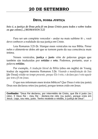 20 DE SETEMBRO
DEUS, NOSSA JUSTIÇA
Isto é, a justiça de Deus pela fé em Jesus Cristo para todos e sobre todos
os que crêem [...] ROMANOS 3.22
Para ser um completo vencedor - andar na mais sublime fé -, você
deve conhecer a realidade da sua justiça em Cristo.

Leia Romanos 3.21-26. Marque esses versículos na sua Bíblia. Pense
neles e alimente-se deles até que se tornem parte da sua consciência mais
íntima.
Nesses versículos, justiça e justo vêm de palavras gregas que
também são traduzidas por retidão e reto. Podemos, portanto, usar a
palavra retidão.

Por exemplo, A tradução literal da Bíblia (obra em inglês) de Young
traduz da seguinte maneira Romanos 3.26: Visando a manifestação da Sua
[de Deus] retidão no tempo presente, porque Ele é reto, e declara que é reto aquele
que tem a fé em Jesus.

O que nos informam esses textos bíblicos? Que Deus é reto (ou justo).
Deus nos declarou retos (ou justos), porque temos crido em Jesus.
Confissão: "Deus Pai declarou, por intermédio de Cristo, que Ele é justo (ou
reto). E Deus Pai - meu Pai - declara-me reto (ou justo), porque creio em
Jesus. Logo, sou reto, justo. Tenho recebido a retidão, a justiça de Deus".

 