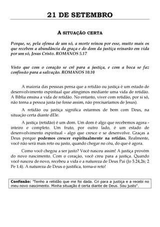21 DE SETEMBRO
A SITUAÇÃO CERTA
Porque, se, pela ofensa de um só, a morte reinou por esse, muito mais os
que recebem a abundância da graça e do dom da justiça reinarão em vida
por um só, Jesus Cristo. ROMANOS 5.17
Visto que com o coração se crê para a justiça, e com a boca se faz
confissão para a salvação. ROMANOS 10.10
A maioria das pessoas pensa que a retidão ou justiça é um estado de
desenvolvimento espiritual que atingimos mediante uma vida de retidão.
A Bíblia ensina a vida de retidão. No entanto, viver com retidão, por si só,
não torna a pessoa justa (se fosse assim, não precisaríamos de Jesus).

A retidão ou justiça significa estarmos de bem com Deus, na
situação certa diante dEle.
A justiça (retidão) é um dom. Um dom é algo que recebemos agora inteiro e completo. Um fruto, por outro lado, é um estado de
desenvolvimento espiritual - algo que cresce e se desenvolve. Graças a
Deus porque podemos crescer espiritualmente na retidão. Realmente,
você não será mais reto ou justo, quando chegar no céu, do que é agora.

Como você chegou a ser justo? Você nasceu assim! A justiça provém
do novo nascimento. Com o coração, você creu para a justiça. Quando
você nasceu de novo, recebeu a vida e a natureza de Deus Pai (Jo 5.24,26; 2
Pe 1.4). A natureza de Deus o justifica, torna-o reto!
Confissão: "Tenho a retidão que me foi dada. Cri para a justiça e a recebi no
meu novo nascimento. Minha situação é certa diante de Deus. Sou justo".

 
