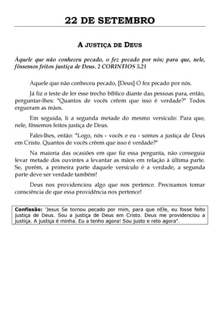 22 DE SETEMBRO
A JUSTIÇA DE DEUS
Àquele que não conheceu pecado, o fez pecado por nós; para que, nele,
fôssemos feitos justiça de Deus. 2 CORINTIOS 5.21
Aquele que não conheceu pecado, [Deus] O fez pecado por nós.

Já fiz o teste de ler esse trecho bíblico diante das pessoas para, então,
perguntar-lhes: "Quantos de vocês crêem que isso é verdade?" Todos
ergueram as mãos.

Em seguida, li a segunda metade do mesmo versículo: Para que,
nele, fôssemos feitos justiça de Deus.

Falei-lhes, então: "Logo, nós - vocês e eu - somos a justiça de Deus
em Cristo. Quantos de vocês crêem que isso é verdade?"
Na maioria das ocasiões em que fiz essa pergunta, não conseguia
levar metade dos ouvintes a levantar as mãos em relação à última parte.
Se, porém, a primeira parte daquele versículo é a verdade, a segunda
parte deve ser verdade também!
Deus nos providenciou algo que nos pertence. Precisamos tomar
consciência de que essa providência nos pertence!

Confissão: 'Jesus Se tornou pecado por mim, para que nEle, eu fosse feito
justiça de Deus. Sou a justiça de Deus em Cristo. Deus me providenciou a
justiça. A justiça é minha. Eu a tenho agora! Sou justo e reto agora".

 