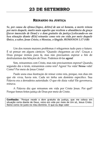 23 DE SETEMBRO
REINANDO NA JUSTIÇA
Se, por causa da ofensa [lapso, delito] de um só homem, a morte reinou
por meio daquele, muito mais aqueles que recebem a abundância da graça
[favor imerecido de Deus] e o dom gratuito da justiça [colocando-os em
boa situação diante dEle] reinarão como reis em vida por meio daquele
Único, a saber, Jesus Cristo, o Messias, o Ungido. ROMANOS 5.17 (AB)
Um dos nossos maiores problemas é relegarmos tudo para o futuro.
É só pensar em alguns cânticos: "Quando chegarmos ao céu". Graças a
Deus porque iremos para lá, mas não precisamos esperar a fim de
desfrutarmos das bênçãos de Deus. Podemos tê-las agora!

Sim, reinaremos com Cristo, mas não precisaremos esperar! Quando,
segundo diz o texto, reinaremos como reis? Agora! Na vida! Nessa vida!
Como? Por meio de Jesus Cristo!
Paulo usou essa ilustração de reinar como reis, porque, nos dias em
que ele vivia, havia reis. Cada rei tinha um domínio específico. Sua
Palavra era a derradeira autoridade. O que ele dizia valia! Ele governava,
reinava.
A Palavra diz que reinamos em vida por Cristo Jesus. Por quê?
Porque fomos feitos justiça de Deus por meio de Cristo.

Confissão: "Porque recebi o dom gratuito da justiça, que me coloca em
situação certa diante de Deus, reino em vida por meio de Um só, Jesus Cristo.
Reino como rei justo no meu domínio. O que eu digo valer

 