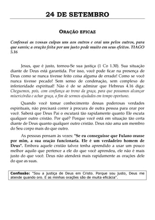 24 DE SETEMBRO
ORAÇÃO EFICAZ
Confessai as vossas culpas uns aos outros e orai uns pelos outros, para
que sareis; a oração feita por um justo pode muito em seus efeitos. TIAGO
5.16
Jesus, que é justo, tornou-Se sua justiça (1 Co 1.30). Sua situação
diante de Deus está garantida. Por isso, você pode ficar na presença de
Deus como se nunca tivesse feito coisa alguma de errado! Como se você
nunca tivesse pecado! Sem senso de condenação, sem complexo de
inferioridade espiritual! Não é de se admirar que Hebreus 4.16 diga:
Cheguemos, pois, com confiança ao trono da graça, para que possamos alcançar
misericórdia e achar graça, a fim de sermos ajudados em tempo oportuno.
Quando você tomar conhecimento dessas poderosas verdades
espirituais, não precisará correr à procura de outra pessoa para orar por
você. Saberá que Deus Pai o escutará tão rapidamente quanto Ele escuta
qualquer outro cristão. Por quê? Porque você está em situação tão certa
diante de Deus quanto qualquer outro cristão. Deus não ama um membro
do Seu corpo mais do que outro.

As pessoas pensam às vezes: "Se eu conseguisse que Fulano orasse
por mim, a sua oração funcionaria. Ele é um verdadeiro homem de
Deus". Embora aquele cristão talvez tenha aprendido a usar um pouco
melhor aquilo que pertence a ele do que você aprendeu, ele não é mais
justo do que você. Deus não atenderá mais rapidamente as orações dele
do que as suas.
Confissão: "Sou a justiça de Deus em Cristo. Porque sou justo, Deus me
atende quando oro. E as minhas orações são de muita eficácia".

 