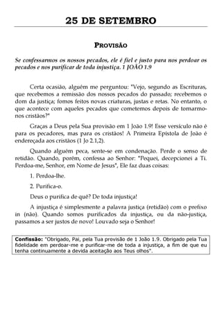 25 DE SETEMBRO
PROVISÃO
Se confessarmos os nossos pecados, ele é fiel e justo para nos perdoar os
pecados e nos purificar de toda injustiça. 1 JOÃO 1.9
Certa ocasião, alguém me perguntou: "Vejo, segundo as Escrituras,
que recebemos a remissão dos nossos pecados do passado; recebemos o
dom da justiça; fomos feitos novas criaturas, justas e retas. No entanto, o
que acontece com aqueles pecados que cometemos depois de tornarmonos cristãos?"

Graças a Deus pela Sua provisão em 1 João 1.9! Esse versículo não é
para os pecadores, mas para os cristãos! A Primeira Epístola de João é
endereçada aos cristãos (1 Jo 2.1,2).
Quando alguém peca, sente-se em condenação. Perde o senso de
retidão. Quando, porém, confessa ao Senhor: "Pequei, decepcionei a Ti.
Perdoa-me, Senhor, em Nome de Jesus", Ele faz duas coisas:
1. Perdoa-lhe.
2. Purifica-o.

Deus o purifica de quê? De toda injustiça!

A injustiça é simplesmente a palavra justiça (retidão) com o prefixo
in (não). Quando somos purificados da injustiça, ou da não-justiça,
passamos a ser justos de novo! Louvado seja o Senhor!
Confissão: "Obrigado, Pai, pela Tua provisão de 1 João 1.9. Obrigado pela Tua
fidelidade em perdoar-me e purificar-me de toda a injustiça, a fim de que eu
tenha continuamente a devida aceitação aos Teus olhos".

 