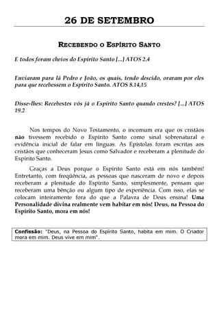 26 DE SETEMBRO
RECEBENDO O ESPÍRITO SANTO
E todos foram cheios do Espírito Santo [...] ATOS 2.4
Enviaram para lá Pedro e João, os quais, tendo descido, oraram por eles
para que recebessem o Espírito Santo. ATOS 8.14,15
Disse-lhes: Recebestes vós já o Espírito Santo quando crestes? [...] ATOS
19.2
Nos tempos do Novo Testamento, o incomum era que os cristãos
não tivessem recebido o Espírito Santo como sinal sobrenatural e
evidência inicial de falar em línguas. As Epístolas foram escritas aos
cristãos que conheceram Jesus como Salvador e receberam a plenitude do
Espírito Santo.

Graças a Deus porque o Espírito Santo está em nós também!
Entretanto, com freqüência, as pessoas que nasceram de novo e depois
receberam a plenitude do Espírito Santo, simplesmente, pensam que
receberam uma bênção ou algum tipo de experiência. Com isso, elas se
colocam inteiramente fora do que a Palavra de Deus ensina! Uma
Personalidade divina realmente vem habitar em nós! Deus, na Pessoa do
Espírito Santo, mora em nós!
Confissão: "Deus, na Pessoa do Espírito Santo, habita em mim. O Criador
mora em mim. Deus vive em mim".

 