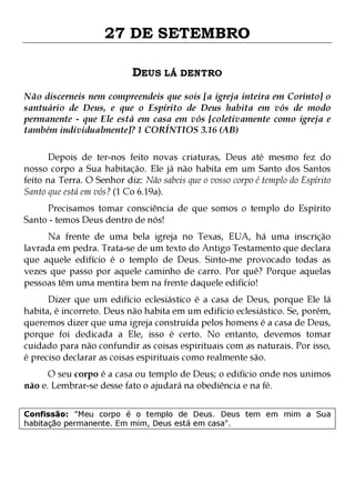 27 DE SETEMBRO
DEUS LÁ DENTRO
Não discerneis nem compreendeis que sois [a igreja inteira em Corinto] o
santuário de Deus, e que o Espírito de Deus habita em vós de modo
permanente - que Ele está em casa em vós [coletivamente como igreja e
também individualmente]? 1 CORÍNTIOS 3.16 (AB)
Depois de ter-nos feito novas criaturas, Deus até mesmo fez do
nosso corpo a Sua habitação. Ele já não habita em um Santo dos Santos
feito na Terra. O Senhor diz: Não sabeis que o vosso corpo é templo do Espírito
Santo que está em vós? (1 Co 6.19a).
Precisamos tomar consciência de que somos o templo do Espírito
Santo - temos Deus dentro de nós!

Na frente de uma bela igreja no Texas, EUA, há uma inscrição
lavrada em pedra. Trata-se de um texto do Antigo Testamento que declara
que aquele edifício é o templo de Deus. Sinto-me provocado todas as
vezes que passo por aquele caminho de carro. Por quê? Porque aquelas
pessoas têm uma mentira bem na frente daquele edifício!

Dizer que um edifício eclesiástico é a casa de Deus, porque Ele lá
habita, é incorreto. Deus não habita em um edifício eclesiástico. Se, porém,
queremos dizer que uma igreja construída pelos homens é a casa de Deus,
porque foi dedicada a Ele, isso é certo. No entanto, devemos tomar
cuidado para não confundir as coisas espirituais com as naturais. Por isso,
é preciso declarar as coisas espirituais como realmente são.
O seu corpo é a casa ou templo de Deus; o edifício onde nos unimos
não e. Lembrar-se desse fato o ajudará na obediência e na fé.

Confissão: "Meu corpo é o templo de Deus. Deus tem em mim a Sua
habitação permanente. Em mim, Deus está em casa".

 