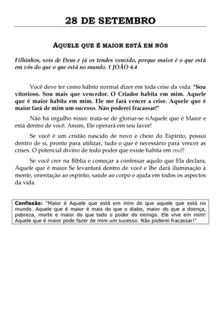 28 DE SETEMBRO
AQUELE QUE É MAIOR ESTÁ EM NÓS
Filhinhos, sois de Deus e já os tendes vencido, porque maior é o que está
em vós do que o que está no mundo. 1 JOÃO 4.4
Você deve ter como hábito normal dizer em toda crise da vida: "Sou
vitorioso. Sou mais que vencedor. O Criador habita em mim. Aquele
que é maior habita em mim. Ele me fará vencer a crise. Aquele que é
maior fará de mim um sucesso. Não poderei fracassar!"

Não há orgulho nisso: trata-se de gloriar-se nAquele que é Maior e
está dentro de você. Assim, Ele operará em seu favor!
Se você é um cristão nascido de novo e cheio do Espírito, possui
dentro de si, pronto para utilizar, tudo o que é necessário para vencer as
crises. O potencial divino de todo poder que existe habita em você!

Se você crer na Bíblia e começar a confessar aquilo que Ela declara,
Aquele que é maior Se levantará dentro de você e lhe dará iluminação à
mente, orientação ao espírito, saúde ao corpo e ajuda em todos os aspectos
da vida.
Confissão: "Maior é Aquele que está em mim do que aquele que está no
mundo. Aquele que é maior é mais do que o diabo, maior do que a doença,
pobreza, morte e maior do que todo o poder do inimigo. Ele vive em mim!
Aquele que é maior pode fazer de mim um sucesso. Não poderei fracassar!"

 