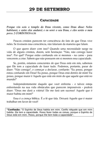 29 DE SETEMBRO
CAPACIDADE
Porque vós sois o templo do Deus vivente, como Deus disse: Neles
habitarei, e entre eles andarei; e eu serei o seu Deus, e eles serão o meu
povo. 2 CORÍNTIOS 6.16
Poucos cristãos parecem ter consciência do fato de que Deus vive
neles. Se tivessem essa consciência, não falariam da maneira que falam.

O que quero dizer com isso? Quando uma necessidade surge na
vida de alguns cristãos, dizem, sem hesitação: "Não, não consigo fazer
isso". Por quê? Porque estão confiando em si mesmos - na carne - para
vencerem a crise. Sabem que não possuem em si mesmos essa capacidade.
Se, porém, estamos conscientes de que Deus está em nós, sabemos
que Ele tem a capacidade de fazer tudo. Podemos, portanto, parar de
dizer: "Não consigo", e começar a declarar, confiante: "Eu posso, porque
estou confiando em Deus! Eu posso, porque Deus está dentro de mim! Eu
posso, porque maior é Aquele que está em mim do que aquele que está no
mundo!"

Independentemente daquilo que você enfrenta - e talvez esteja
enfrentando na sua vida obstáculos que parecem impossíveis - poderá
dizer: "Deus me dará a vitória! Ele me fará um sucesso! Aquele que é
maior habita em mim!"
Essa é a crença bíblica. É a fé que fala. Deixará Aquele que é maior
trabalhar em favor de você!

"Confissão: "O Espírito de Deus habita em mim. Confio nAquele que em mim
habita. Ele tem a capacidade. Posso fazer todas as coisas, porque o Espírito de
Deus está em mim. Posso, porque Ele tem toda a capacidade".

 