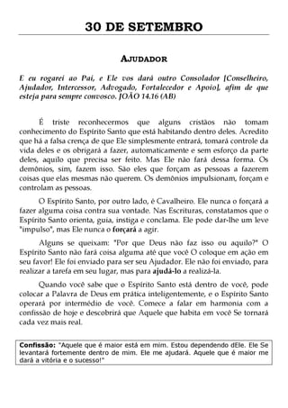 30 DE SETEMBRO
AJUDADOR
E eu rogarei ao Pai, e Ele vos dará outro Consolador [Conselheiro,
Ajudador, Intercessor, Advogado, Fortalecedor e Apoio], afim de que
esteja para sempre convosco. JOÃO 14.16 (AB)
É triste reconhecermos que alguns cristãos não tomam
conhecimento do Espírito Santo que está habitando dentro deles. Acredito
que há a falsa crença de que Ele simplesmente entrará, tomará controle da
vida deles e os obrigará a fazer, automaticamente e sem esforço da parte
deles, aquilo que precisa ser feito. Mas Ele não fará dessa forma. Os
demônios, sim, fazem isso. São eles que forçam as pessoas a fazerem
coisas que elas mesmas não querem. Os demônios impulsionam, forçam e
controlam as pessoas.
O Espírito Santo, por outro lado, é Cavalheiro. Ele nunca o forçará a
fazer alguma coisa contra sua vontade. Nas Escrituras, constatamos que o
Espírito Santo orienta, guia, instiga e conclama. Ele pode dar-lhe um leve
"impulso", mas Ele nunca o forçará a agir.
Alguns se queixam: "Por que Deus não faz isso ou aquilo?" O
Espírito Santo não fará coisa alguma até que você O coloque em ação em
seu favor! Ele foi enviado para ser seu Ajudador. Ele não foi enviado, para
realizar a tarefa em seu lugar, mas para ajudá-lo a realizá-la.

Quando você sabe que o Espírito Santo está dentro de você, pode
colocar a Palavra de Deus em prática inteligentemente, e o Espírito Santo
operará por intermédio de você. Comece a falar em harmonia com a
confissão de hoje e descobrirá que Aquele que habita em você Se tornará
cada vez mais real.
Confissão: "Aquele que é maior está em mim. Estou dependendo dEle. Ele Se
levantará fortemente dentro de mim. Ele me ajudará. Aquele que é maior me
dará a vitória e o sucesso!"

 