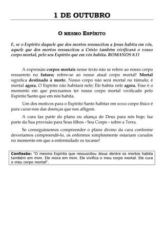 1 DE OUTUBRO
O MESMO ESPÍRITO
E, se o Espírito daquele que dos mortos ressuscitou a Jesus habita em vós,
aquele que dos mortos ressuscitou a Cristo também vivificará o vosso
corpo mortal, pelo seu Espírito que em vós habita. ROMANOS 8.11
A expressão corpos mortais nesse texto não se refere ao nosso corpo
ressurreto no futuro; refere-se ao nosso atual corpo mortal! Mortal
significa destinado à morte. Nosso corpo não será mortal no túmulo; é
mortal agora. O Espírito não habitará nele; Ele habita nele agora. Esse é o
momento em que precisamos ter nosso corpo mortal vivificado pelo
Espírito Santo que em nós habita.
Um dos motivos para o Espírito Santo habitar em nosso corpo físico é
para curar-nos das doenças que nos afligem.
A cura faz parte do plano ou aliança de Deus para nós hoje; faz
parte da Sua provisão para Seus filhos - Seu Corpo - sobre a Terra.

Se conseguíssemos compreender o plano divino da cura conforme
deveríamos compreendê-lo, os enfermos simplesmente estariam curados
no momento em que a enfermidade os tocasse!
Confissão: "O mesmo Espírito que ressuscitou Jesus dentre os mortos habita
também em mim. Ele mora em mim. Ele vivifica o meu corpo mortal. Ele cura
o meu corpo mortal".

 