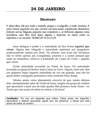 24 DE JANEIRO
DELEGADO
E disse-lhes: Ide por todo o mundo, pregai o evangelho a toda criatura. E
estes sinais seguirão aos que crerem: em meu nome, expulsarão demônios;
falarão novas línguas; pegarão nas serpentes; e, se beberem alguma coisa
mortífera, não lhes fará dano algum; e imporão as mãos sobre os
enfermos e os curarão. MARCOS 16.15,17,18
Jesus delegou o poder e a autoridade do Seu Nome àqueles que
crêem. Alguns têm relegado a autoridade espiritual aos pregadores
poderosamente usados por Deus. No entanto, esse texto das Escrituras
não se refere apenas aos evangelistas, pastores e a outras pessoas que
estão no ministério; refere-se à totalidade do Corpo de Cristo ,- àqueles
que crêem.
Existe autoridade investida no Nome de Jesus. Há autoridade
investida na Igreja do Senhor Jesus Cristo na Terra. Alguns, entre nós, têm
um pequeno toque daquela autoridade de vez em quando, mas não há
quem tenha conseguido permanecer nela conforme Deus deseja.

Mesmo assim, estou plenamente convicto de que, nestes últimos
dias, imediatamente antes da Vinda de Jesus, surgirá um grupo de cristãos
que aprenderá a fazer uso de tudo quanto lhes pertence neste Nome - no
Nome que está acima de todos os nomes: o de Jesus!
Confissão: "Eu sou um daqueles que crêem. Estes sinais me seguirão.
Aprenderei e saberei aproveitar aquilo que me pertence: o Nome que está
acima de todos os nomes".

 
