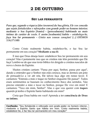 2 DE OUTUBRO
SEU LAR PERMANENTE
Para que, segundo a riqueza [dos tesouros] da Sua glória, Ele vos conceda
que sejais fortalecidos e reforçados com grande poder no homem interior;
mediante o Seu Espírito [Santo] - [pessoalmente] habitando no mais
íntimo do caráter de vocês. E assim [realmente] habite - estabeleça-Se,
faça Seu lar permanente - Cristo nos vossos corações! [...] EFÉSIOS
3.16,17 (AB)
Como Cristo realmente habita, estabelece-Se, e faz Seu lar
permanente em seu coração? Mediante a sua fé.

E isso que Deus deseja fazer: estabelecer Seu lar permanente em seu
coração! Mas é justamente isso que os cristãos não têm permitido que Ele
faça! Lembre-se de que esse texto bíblico foi dirigido a cristãos nascidos de
novo e cheios do Espírito.

Muitos cristãos cantam: "Passa por aqui, Senhor, passa por aqui",
dando a entender que o Senhor não está conosco, mas se dermos um jeito
de persuadi-Lo a vir até nós, Ele talvez faça algo em nosso favor. E
cantamos: "Estenda a mão e toque no Senhor enquanto Ele passar". Todos
esses sentimentos se baseiam no conhecimento físico dos sentidos. Não
preciso estender a mão e tocar no Senhor, porque Ele vive em mim! E
cantamos: "Toca em mim, Senhor". Mas o que vou querer com toques
quando já tenho o Espírito Santo habitando em mim?
Creia que Deus habita em você! Aprenda a ter consciência de Deus
no íntimo.

Confissão: "Sou fortalecido e reforçado com grade poder no homem interior,
mediante o Espírito Santo que habita em mim. Cristo realmente habita,
estabelece-Se, e faz Seu lar permanente em meu coração!"

 