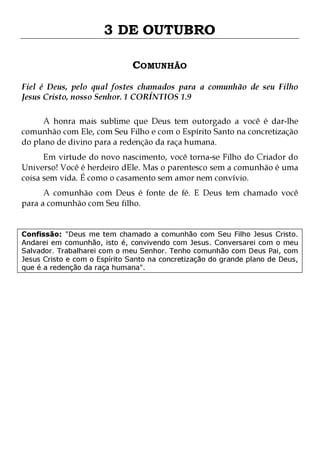 3 DE OUTUBRO
COMUNHÃO
Fiel é Deus, pelo qual fostes chamados para a comunhão de seu Filho
Jesus Cristo, nosso Senhor. 1 CORÍNTIOS 1.9
A honra mais sublime que Deus tem outorgado a você é dar-lhe
comunhão com Ele, com Seu Filho e com o Espírito Santo na concretização
do plano de divino para a redenção da raça humana.

Em virtude do novo nascimento, você torna-se Filho do Criador do
Universo! Você é herdeiro dEle. Mas o parentesco sem a comunhão é uma
coisa sem vida. É como o casamento sem amor nem convívio.
A comunhão com Deus é fonte de fé. E Deus tem chamado você
para a comunhão com Seu filho.

Confissão: "Deus me tem chamado a comunhão com Seu Filho Jesus Cristo.
Andarei em comunhão, isto é, convivendo com Jesus. Conversarei com o meu
Salvador. Trabalharei com o meu Senhor. Tenho comunhão com Deus Pai, com
Jesus Cristo e com o Espírito Santo na concretização do grande plano de Deus,
que é a redenção da raça humana".

 