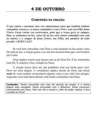 4 DE OUTUBRO
COMUNHÃO NA ORAÇÃO
O que vimos e ouvimos, isso vos anunciamos, para que também tenhais
comunhão conosco; e a nossa comunhão é com o Pai e com seu Filho Jesus
Cristo. Estas coisas vos escrevemos, para que o vosso gozo se cumpra.
Mas, se andarmos na luz, como ele na luz está, temos comunhão uns com
os outros, e o sangue de Jesus Cristo, seu Filho, nos purifica de todo
pecado. 1 JOÃO 1.3,4,7
Se você tem comunhão com Deus e está andando na luz assim como
Ele está na luz, a oração passa a ser um dos maiores bens que você herdou
em Cristo.
Orar implica reunir suas forças com as de Deus Pai. É ter comunhão
com Ele. É cumprir a Sua vontade na Terra.

A oração nunca deve ser um problema nem um fardo para você.
Deve ser uma alegria. A verdadeira súplica diante de Deus não tirará
nada de você; sempre acrescentará alguma coisa à sua vida! Isso porque,
enquanto você está intercedendo, está tendo comunhão com Deus.
Confissão: "Tenho comunhão com meu Pai através da oração. E a minha
alegria está completa! Tenho comunhão com o Altíssimo. Posso conversar
intimamente com Deus. Falo com Ele e escuto-o, afim de poder realizar a Sua
vontade na Terra".

 