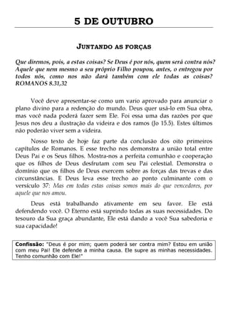5 DE OUTUBRO
JUNTANDO AS FORÇAS
Que diremos, pois, a estas coisas? Se Deus é por nós, quem será contra nós?
Aquele que nem mesmo a seu próprio Filho poupou, antes, o entregou por
todos nós, como nos não dará também com ele todas as coisas?
ROMANOS 8.31,32
Você deve apresentar-se como um vario aprovado para anunciar o
plano divino para a redenção do mundo. Deus quer usá-lo em Sua obra,
mas você nada poderá fazer sem Ele. Foi essa uma das razões por que
Jesus nos deu a ilustração da videira e dos ramos (Jo 15.5). Estes últimos
não poderão viver sem a videira.

Nosso texto de hoje faz parte da conclusão dos oito primeiros
capítulos de Romanos. E esse trecho nos demonstra a união total entre
Deus Pai e os Seus filhos. Mostra-nos a perfeita comunhão e cooperação
que os filhos de Deus desfrutam com seu Pai celestial. Demonstra o
domínio que os filhos de Deus exercem sobre as forças das trevas e das
circunstâncias. E Deus leva esse trecho ao ponto culminante com o
versículo 37: Mas em todas estas coisas somos mais do que vencedores, por
aquele que nos amou.
Deus está trabalhando ativamente em seu favor. Ele está
defendendo você. O Eterno está suprindo todas as suas necessidades. Do
tesouro da Sua graça abundante, Ele está dando a você Sua sabedoria e
sua capacidade!

Confissão: "Deus é por mim; quem poderá ser contra mim? Estou em união
com meu Pai! Ele defende a minha causa. Ele supre as minhas necessidades.
Tenho comunhão com Ele!"

 