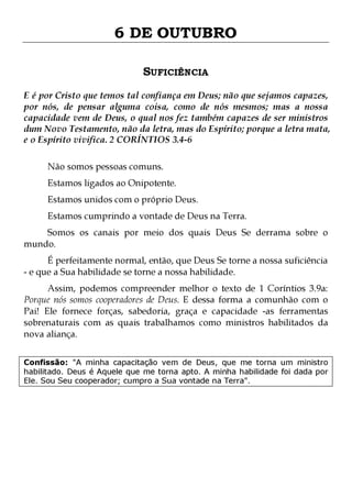 6 DE OUTUBRO
SUFICIÊNCIA
E é por Cristo que temos tal confiança em Deus; não que sejamos capazes,
por nós, de pensar alguma coisa, como de nós mesmos; mas a nossa
capacidade vem de Deus, o qual nos fez também capazes de ser ministros
dum Novo Testamento, não da letra, mas do Espírito; porque a letra mata,
e o Espírito vivifica. 2 CORÍNTIOS 3.4-6
Não somos pessoas comuns.

Estamos ligados ao Onipotente.

Estamos unidos com o próprio Deus.

Estamos cumprindo a vontade de Deus na Terra.

Somos os canais por meio dos quais Deus Se derrama sobre o
mundo.
É perfeitamente normal, então, que Deus Se torne a nossa suficiência
- e que a Sua habilidade se torne a nossa habilidade.

Assim, podemos compreender melhor o texto de 1 Coríntios 3.9a:
Porque nós somos cooperadores de Deus. E dessa forma a comunhão com o
Pai! Ele fornece forças, sabedoria, graça e capacidade -as ferramentas
sobrenaturais com as quais trabalhamos como ministros habilitados da
nova aliança.
Confissão: "A minha capacitação vem de Deus, que me torna um ministro
habilitado. Deus é Aquele que me torna apto. A minha habilidade foi dada por
Ele. Sou Seu cooperador; cumpro a Sua vontade na Terra".

 