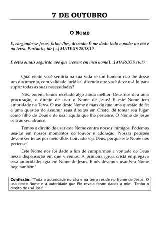 7 DE OUTUBRO
O NOME
E, chegando-se Jesus, falou-lhes, dizendo: É-me dado todo o poder no céu e
na terra. Portanto, ide [...] MATEUS 28.18,19
E estes sinais seguirão aos que crerem: em meu nome [...] MARCOS 16.17
Qual efeito você sentiria na sua vida se um homem rico lhe desse
um documento, com validade jurídica, dizendo que você deve usá-lo para
suprir todas as suas necessidades?
Nós, porém, temos recebido algo ainda melhor. Deus nos deu uma
procuração, o direito de usar o Nome de Jesus! E este Nome tem
autoridade na Terra. O uso deste Nome é mais do que uma questão de fé;
é uma questão de assumir seus direitos em Cristo, de tomar seu lugar
como filho de Deus e de usar aquilo que lhe pertence. O Nome de Jesus
está ao seu alcance.

Temos o direito de usar este Nome contra nossos inimigos. Podemos
usá-Lo em nossos momentos de louvor e adoração. Nossas petições
devem ser feitas por meio dEle. Louvado seja Deus, porque este Nome nos
pertence!

Este Nome nos foi dado a fim de cumprirmos a vontade de Deus
nessa dispensação em que vivemos. A primeira igreja cristã empregava
essa autoridade; agia em Nome de Jesus. E nós devemos usar Seu Nome
hoje também!
Confissão: "Toda a autoridade no céu e na terra reside no Nome de Jesus. O
uso deste Nome e a autoridade que Ele revela foram dados a mim. Tenho o
direito de usá-los!"

 