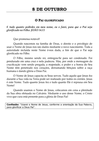 8 DE OUTUBRO
O PAI GLORIFICADO
E tudo quanto pedirdes em meu nome, eu o farei, para que o Pai seja
glorificado no Filho. JOÃO 14.13
Que promessa notável!

Quando nascemos na família de Deus, o direito e o privilégio de
usar o Nome de Jesus nos são dados mediante o novo nascimento. Toda a
autoridade incluída neste Nome é-nos dada, a fim de que o Pai seja
glorificado no Filho.

O Filho, mesmo sendo rei, entregou-Se para ser condenado. Foi
pendurado em uma cruz e nela padeceu. Mas, por onde a mensagem da
crucificação vem sendo pregada, a majestade, o poder e a honra do Seu
Nome têm penetrado nos corações, derramando bênçãos sobre a raça
humana e dando glória a Deus Pai.

O Nome de Jesus capacita os Seus servos. Tudo aquilo que Jesus fez
durante a Sua vida na Terra pode ser realizado por todos os crentes. Jesus
é este Nome. Tudo quanto Jesus fez e tudo quanto Ele é repousa em Seu
Nome!
Quando usamos o Nome de Jesus, colocamos em cena a plenitude
da Sua obra efetuada no Calvário. Mediante o uso desse Nome, o Cristo
vivo que cura está presente para a glória de Deus Pai!
Confissão: "Usarei o Nome de Jesus, conforme a orientação da Sua Palavra,
para glorificar a Deus Pai".

 