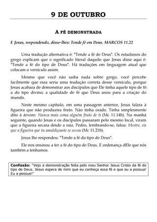 9 DE OUTUBRO
A FÉ DEMONSTRADA
E Jesus, respondendo, disse-lhes: Tende fé em Deus. MARCOS 11.22
Uma tradução alternativa é: "Tende a fé de Deus". Os estudiosos do
grego explicam que o significado literal daquilo que Jesus disse aqui é:
"Tende a fé do tipo de Deus". Há traduções em linguagem atual que
colocam o versículo assim.

Mesmo que você não saiba nada sobre grego, você percebe
facilmente que essa seria uma tradução correta desse versículo, porque
Jesus acabara de demonstrar aos discípulos que Ele tinha aquele tipo de fé:
a do tipo divino; a qualidade de fé que Deus usou para a criação do
mundo.
Neste mesmo capítulo, em uma passagem anterior, Jesus falara à
figueira que não produzira fruto. Não tinha orado. Tinha simplesmente
dito à árvore: Nunca mais coma alguém fruto de ti (Mc 11.14b). Na manhã
seguinte, quando Jesus e os discípulos passaram pelo mesmo local, viram
que a figueira secara desde a raiz. Pedro, lembrando-se, falou: Mestre, eis
que a figueira que tu amaldiçoaste se secou (Mc 11.21b).
Jesus lhe respondeu: "Tende a fé do tipo de Deus".

Ele nos ensinou a ter a fé do tipo de Deus. E ordenança dEle que nós
também a tenhamos.
Confissão: "Vejo a demonstração feita pelo meu Senhor Jesus Cristo da fé do
tipo de Deus. Jesus espera de mim que eu conheça essa fé e que eu a possua!
Eu a possuo!"

 